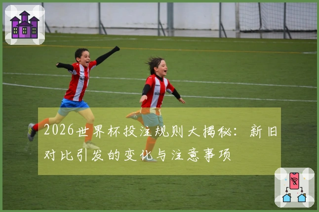 2026世界杯投注规则大揭秘：新旧对比引发的变化与注意事项